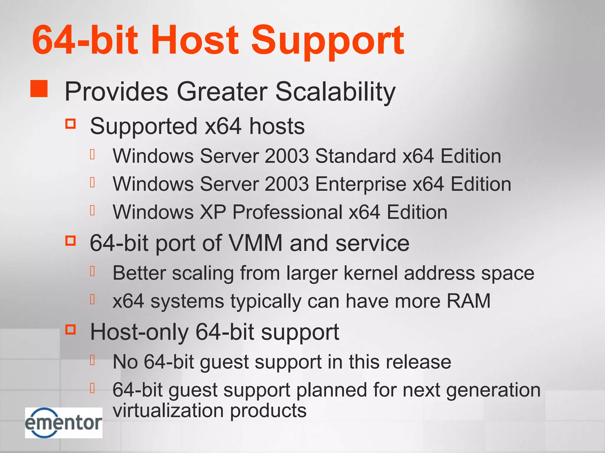 64-bit Host Support
 Provides Greater Scalability
 Supported x64 hosts
 Windows Server 2003 Standard x64 Edition
 Windows Server 2003 Enterprise x64 Edition
 Windows XP Professional x64 Edition
 64-bit port of VMM and service
 Better scaling from larger kernel address space
 x64 systems typically can have more RAM
 Host-only 64-bit support
 No 64-bit guest support in this release
 64-bit guest support planned for next generation
virtualization products
 