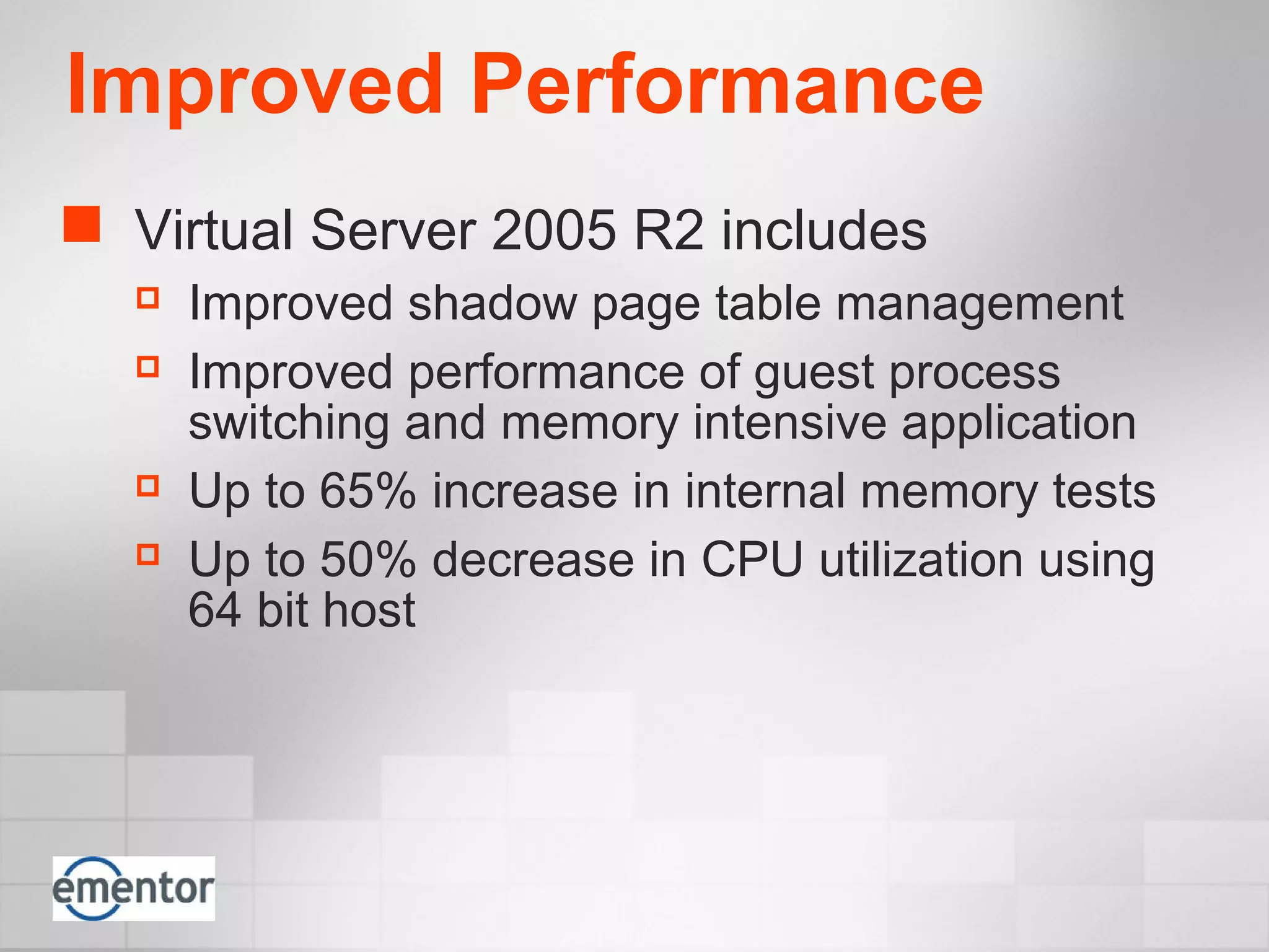 Improved Performance
 Virtual Server 2005 R2 includes
 Improved shadow page table management
 Improved performance of guest process
switching and memory intensive application
 Up to 65% increase in internal memory tests
 Up to 50% decrease in CPU utilization using
64 bit host
 