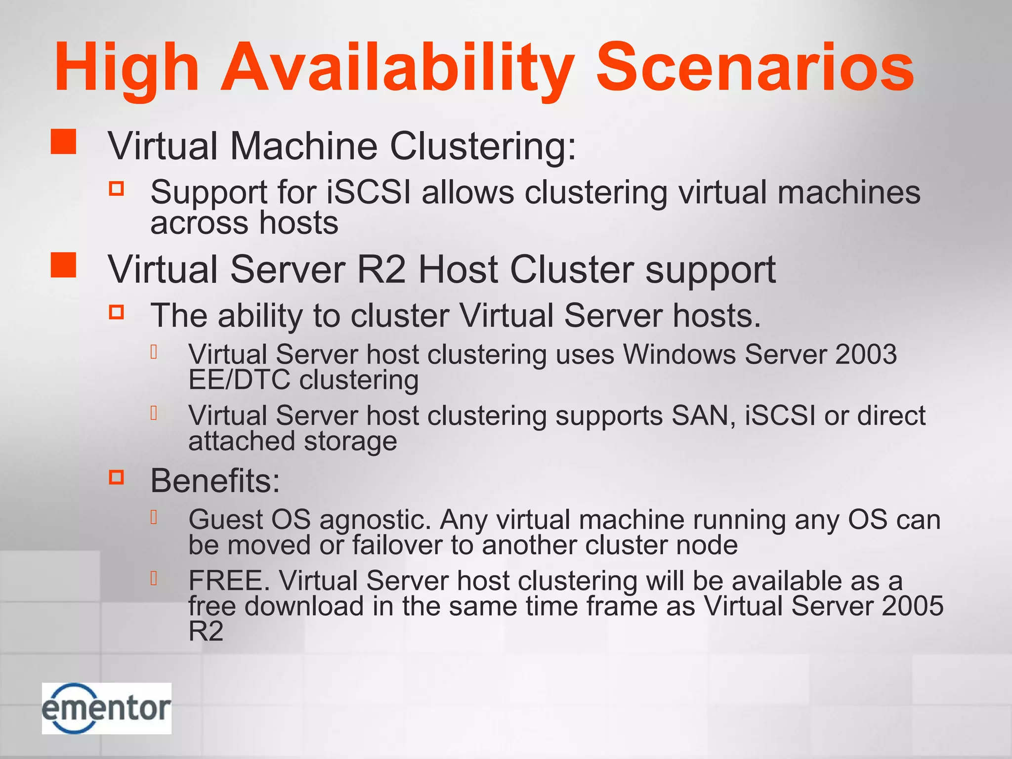High Availability Scenarios
 Virtual Machine Clustering:
 Support for iSCSI allows clustering virtual machines
across hosts
 Virtual Server R2 Host Cluster support
 The ability to cluster Virtual Server hosts.
 Virtual Server host clustering uses Windows Server 2003
EE/DTC clustering
 Virtual Server host clustering supports SAN, iSCSI or direct
attached storage
 Benefits:
 Guest OS agnostic. Any virtual machine running any OS can
be moved or failover to another cluster node
 FREE. Virtual Server host clustering will be available as a
free download in the same time frame as Virtual Server 2005
R2
 