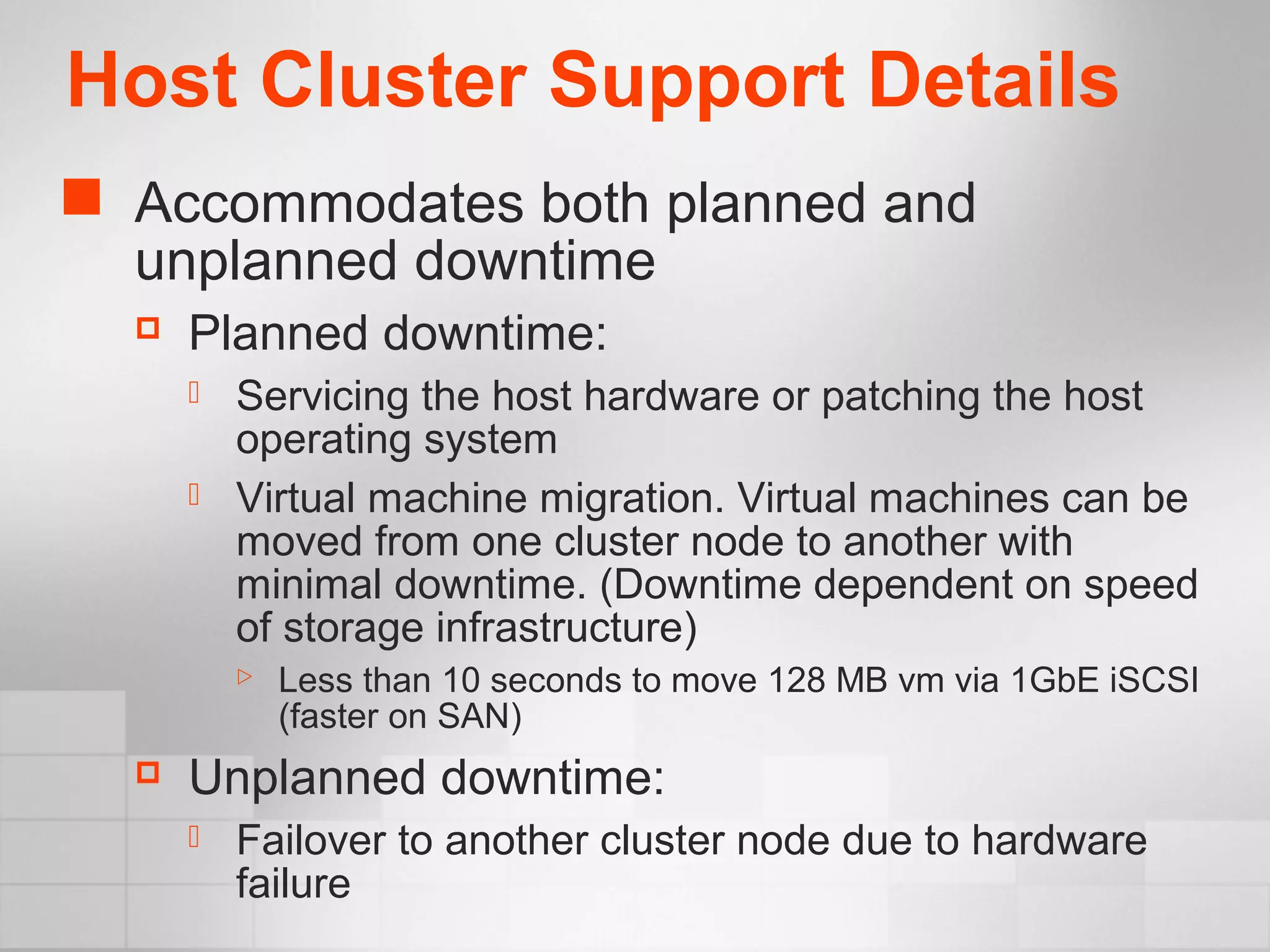 Host Cluster Support Details
 Accommodates both planned and
unplanned downtime
 Planned downtime:
 Servicing the host hardware or patching the host
operating system
 Virtual machine migration. Virtual machines can be
moved from one cluster node to another with
minimal downtime. (Downtime dependent on speed
of storage infrastructure)
 Less than 10 seconds to move 128 MB vm via 1GbE iSCSI
(faster on SAN)
 Unplanned downtime:
 Failover to another cluster node due to hardware
failure
 