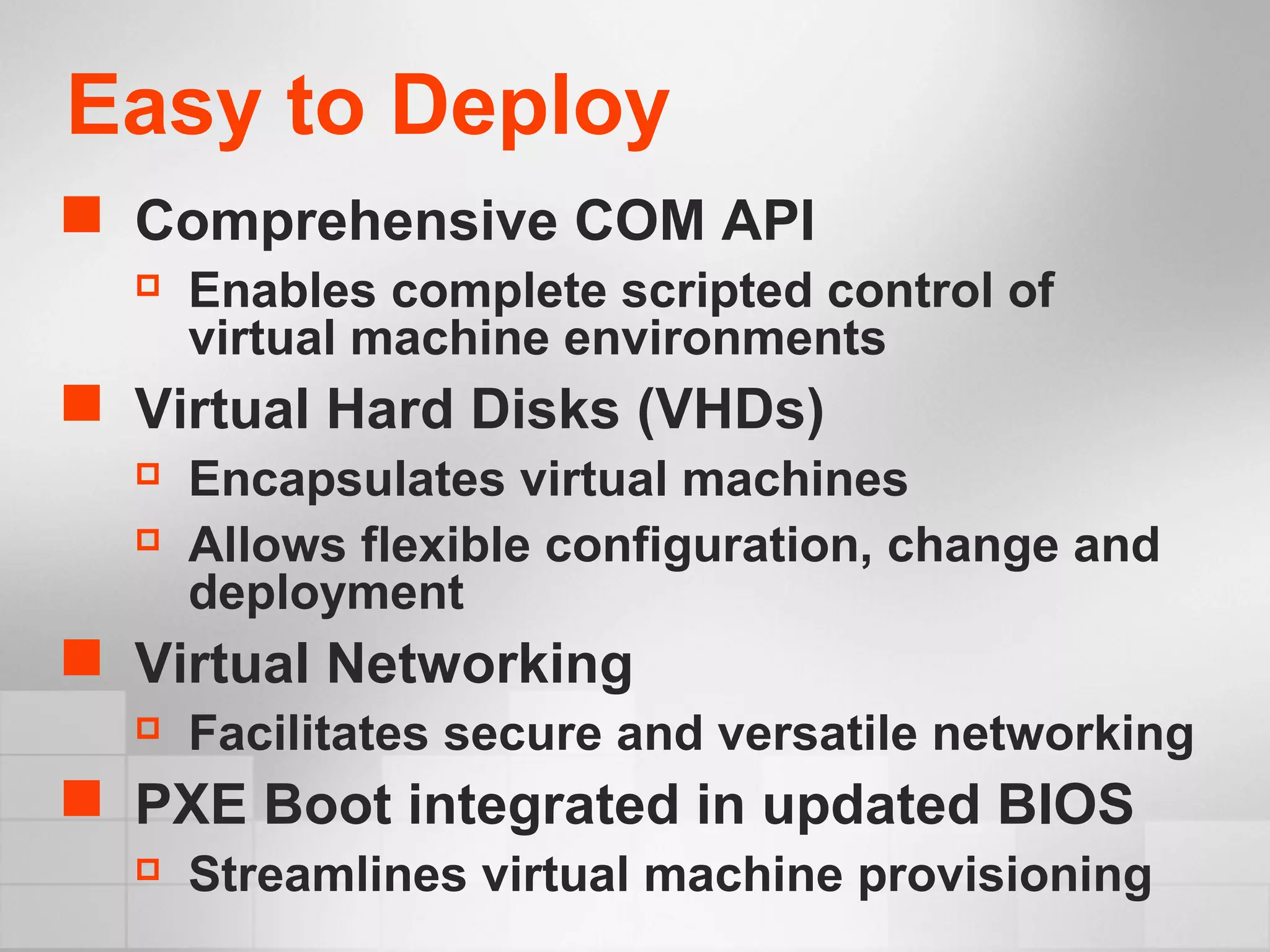 Easy to Deploy
 Comprehensive COM API
 Enables complete scripted control of
virtual machine environments
 Virtual Hard Disks (VHDs)
 Encapsulates virtual machines
 Allows flexible configuration, change and
deployment
 Virtual Networking
 Facilitates secure and versatile networking
 PXE Boot integrated in updated BIOS
 Streamlines virtual machine provisioning
 