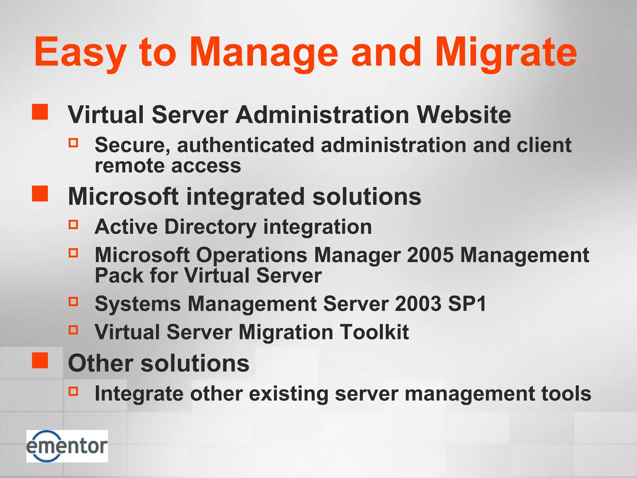 Easy to Manage and Migrate
 Virtual Server Administration Website
 Secure, authenticated administration and client
remote access
 Microsoft integrated solutions
 Active Directory integration
 Microsoft Operations Manager 2005 Management
Pack for Virtual Server
 Systems Management Server 2003 SP1
 Virtual Server Migration Toolkit
 Other solutions
 Integrate other existing server management tools
 