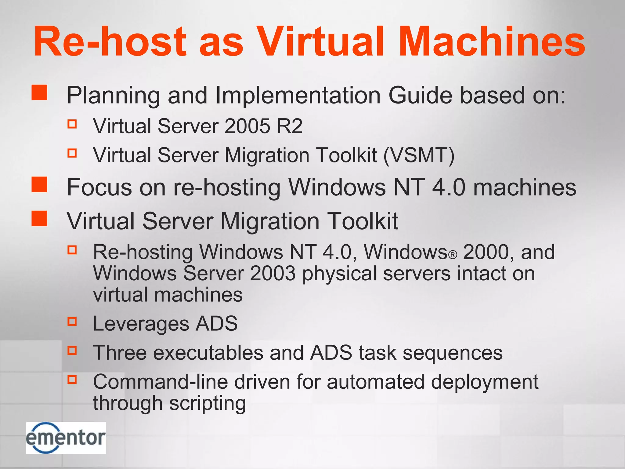 Re-host as Virtual Machines
 Planning and Implementation Guide based on:
 Virtual Server 2005 R2
 Virtual Server Migration Toolkit (VSMT)
 Focus on re-hosting Windows NT 4.0 machines
 Virtual Server Migration Toolkit
 Re-hosting Windows NT 4.0, Windows® 2000, and
Windows Server 2003 physical servers intact on
virtual machines
 Leverages ADS
 Three executables and ADS task sequences
 Command-line driven for automated deployment
through scripting
 