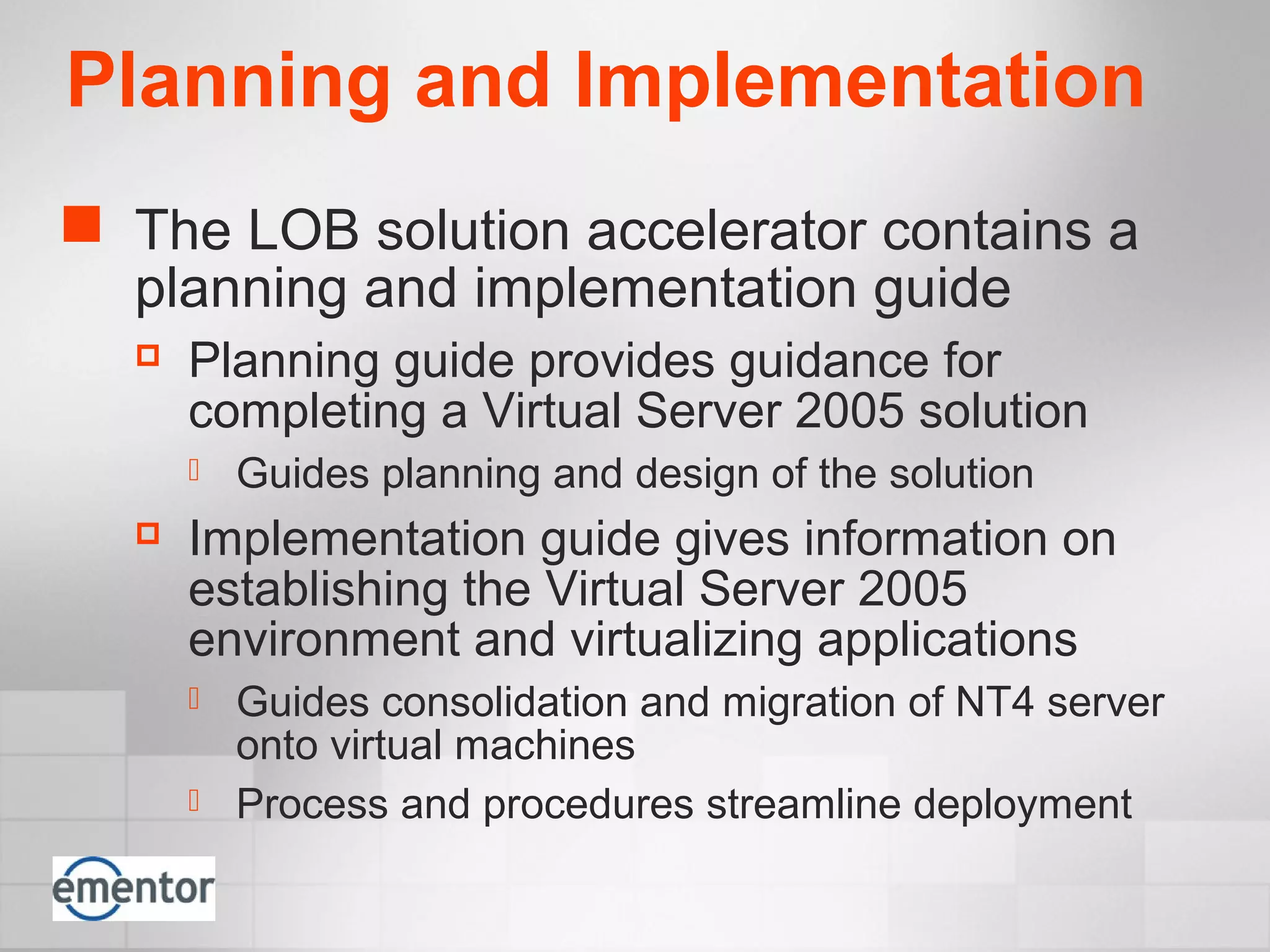 Planning and Implementation
 The LOB solution accelerator contains a
planning and implementation guide
 Planning guide provides guidance for
completing a Virtual Server 2005 solution
 Guides planning and design of the solution
 Implementation guide gives information on
establishing the Virtual Server 2005
environment and virtualizing applications
 Guides consolidation and migration of NT4 server
onto virtual machines
 Process and procedures streamline deployment
 