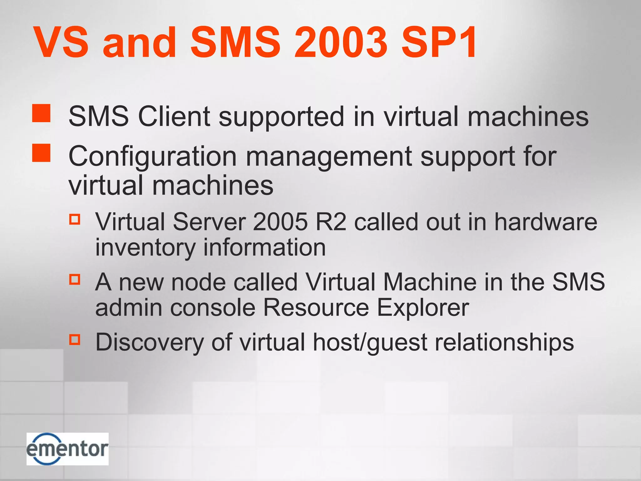 VS and SMS 2003 SP1
 SMS Client supported in virtual machines
 Configuration management support for
virtual machines
 Virtual Server 2005 R2 called out in hardware
inventory information
 A new node called Virtual Machine in the SMS
admin console Resource Explorer
 Discovery of virtual host/guest relationships
 
