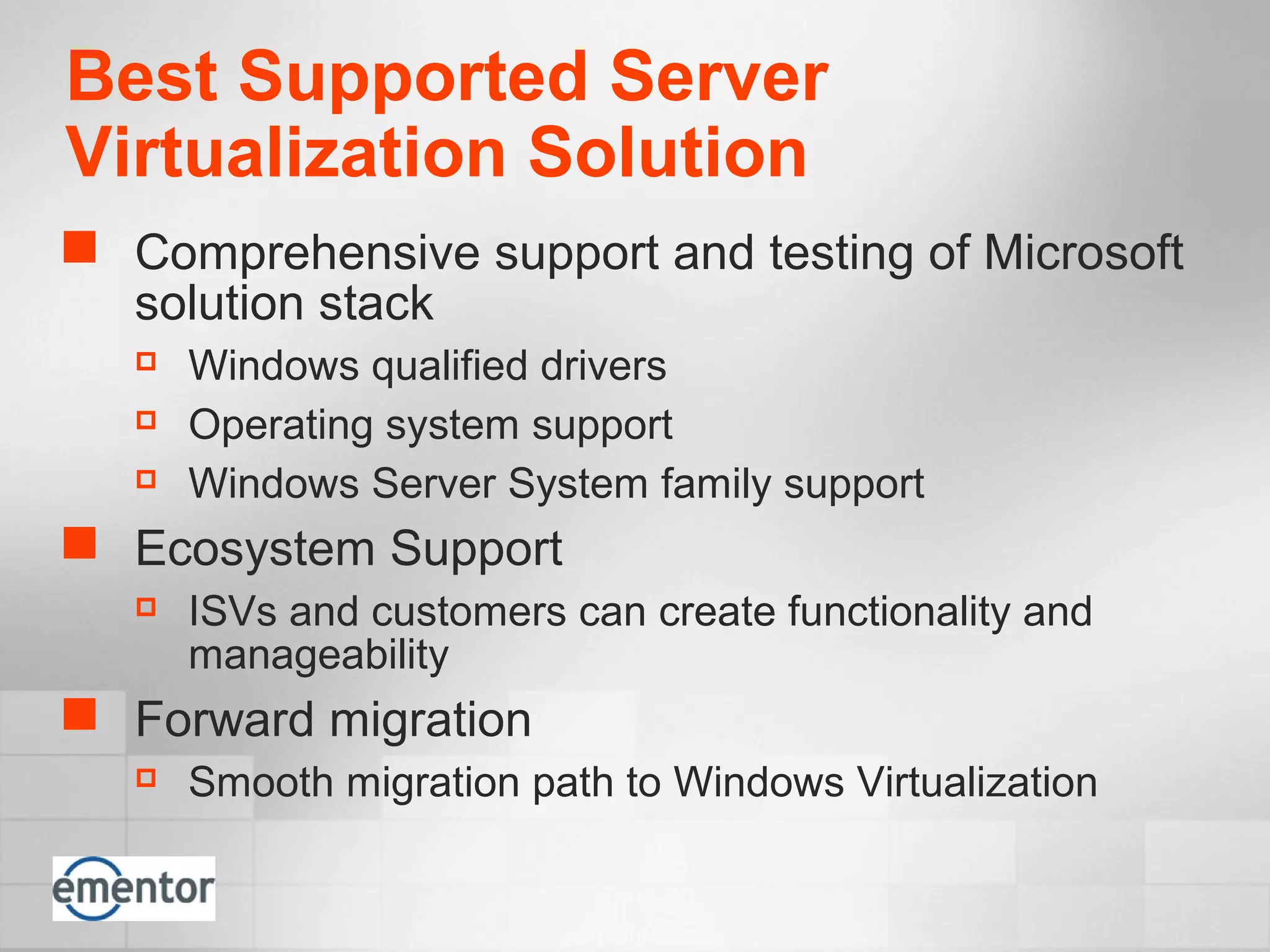Best Supported Server
Virtualization Solution
 Comprehensive support and testing of Microsoft
solution stack
 Windows qualified drivers
 Operating system support
 Windows Server System family support
 Ecosystem Support
 ISVs and customers can create functionality and
manageability
 Forward migration
 Smooth migration path to Windows Virtualization
 