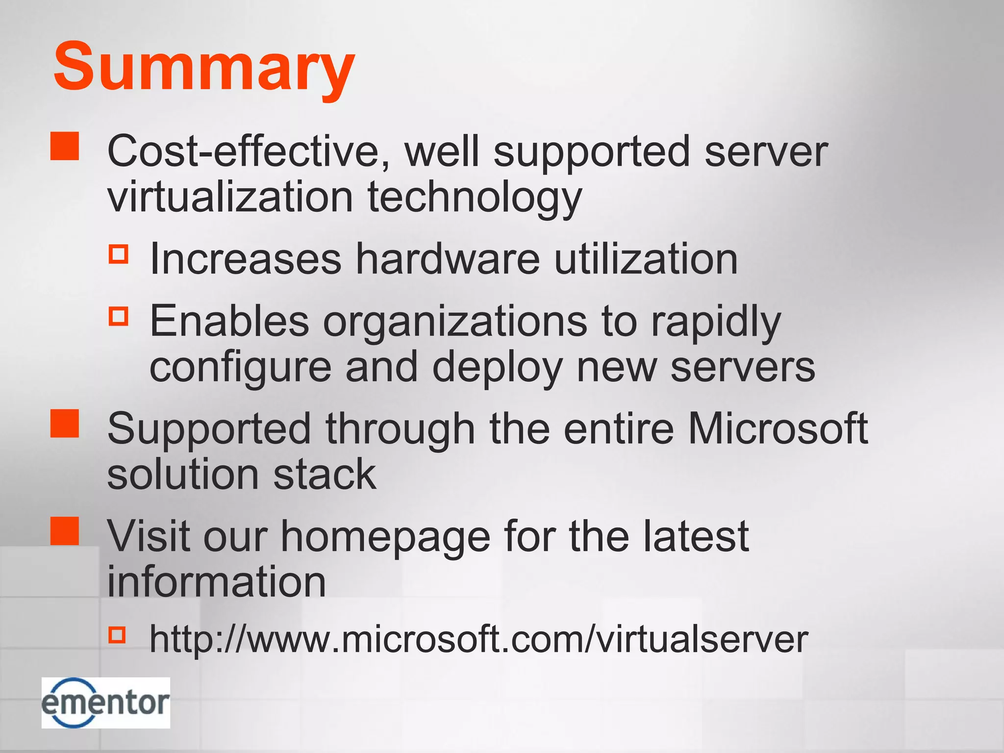 Summary
 Cost-effective, well supported server
virtualization technology
 Increases hardware utilization
 Enables organizations to rapidly
configure and deploy new servers
 Supported through the entire Microsoft
solution stack
 Visit our homepage for the latest
information
 http://www.microsoft.com/virtualserver
 