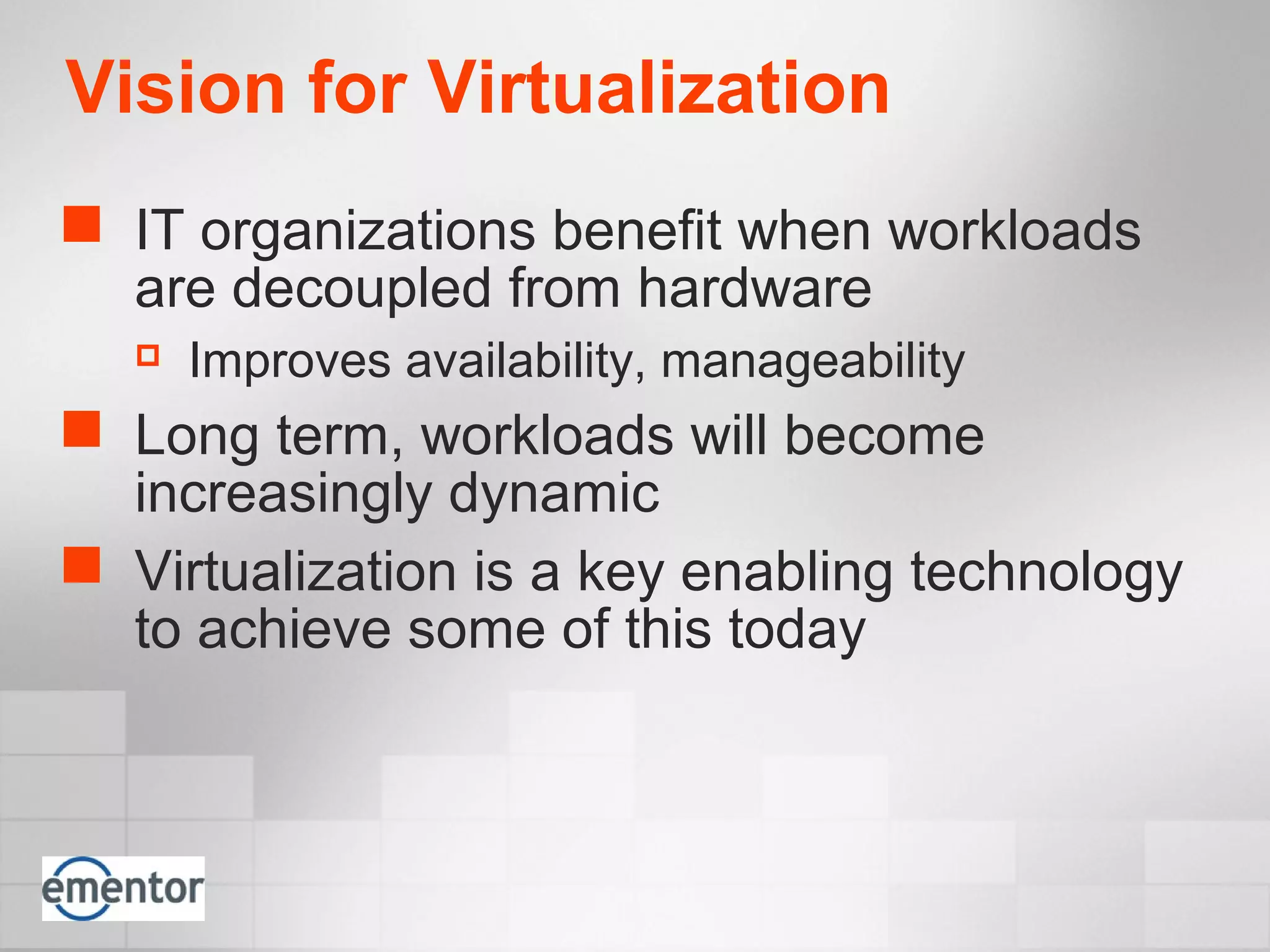 Vision for Virtualization
 IT organizations benefit when workloads
are decoupled from hardware
 Improves availability, manageability
 Long term, workloads will become
increasingly dynamic
 Virtualization is a key enabling technology
to achieve some of this today
 