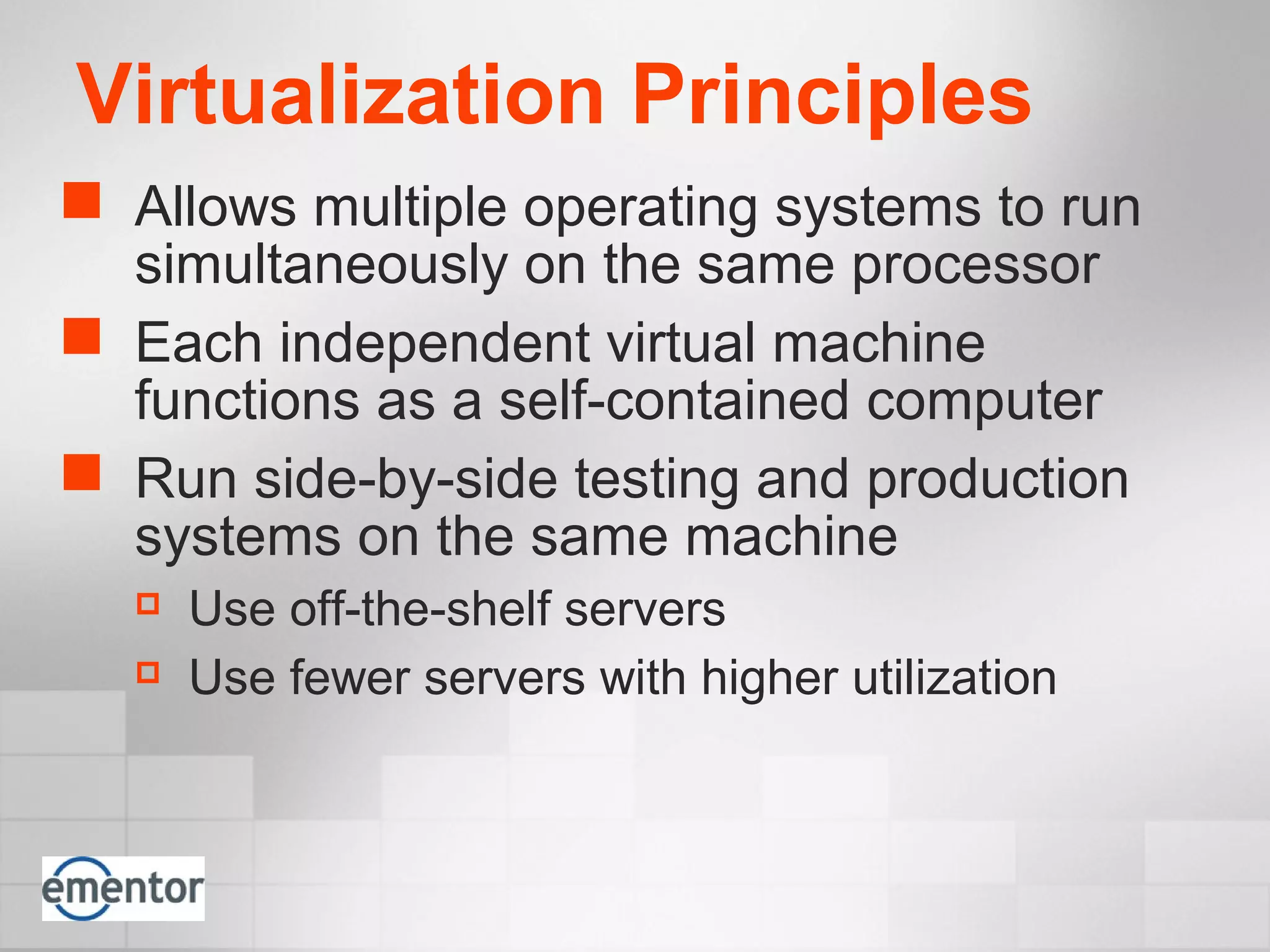 Virtualization Principles
 Allows multiple operating systems to run
simultaneously on the same processor
 Each independent virtual machine
functions as a self-contained computer
 Run side-by-side testing and production
systems on the same machine
 Use off-the-shelf servers
 Use fewer servers with higher utilization
 