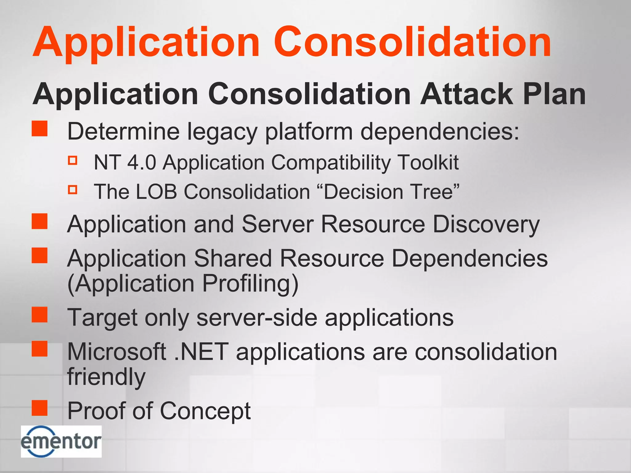 Application Consolidation
Application Consolidation Attack Plan
 Determine legacy platform dependencies:
 NT 4.0 Application Compatibility Toolkit
 The LOB Consolidation “Decision Tree”
 Application and Server Resource Discovery
 Application Shared Resource Dependencies
(Application Profiling)
 Target only server-side applications
 Microsoft .NET applications are consolidation
friendly
 Proof of Concept
 
