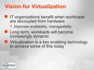 Vision for Virtualization
 IT organizations benefit when workloads
are decoupled from hardware
 Improves availability, manageability
 Long term, workloads will become
increasingly dynamic
 Virtualization is a key enabling technology
to achieve some of this today
 