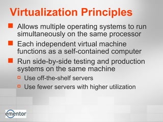 Virtualization Principles
 Allows multiple operating systems to run
simultaneously on the same processor
 Each independent virtual machine
functions as a self-contained computer
 Run side-by-side testing and production
systems on the same machine
 Use off-the-shelf servers
 Use fewer servers with higher utilization
 