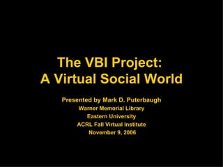 The VBI Project:  A Virtual Social World Presented by Mark D. Puterbaugh Warner Memorial Library Eastern University ACRL Fall Virtual Institute November 9, 2006 