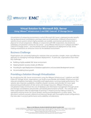 Virtual Solution for Microsoft SQL Server
     Using VMware® Infrastructure 3 and EMC Celerra® IP Storage Server


Virtualization of computing environments in which Microsoft SQL Server is deployed provides benefits
that go beyond server consolidation and lower total cost of ownership. A VMware Infrastructure 3
solution ensures systems remain highly available, are scalable, and maintain performance levels in
physical-to-virtual comparisons. VMware, in conjunction with EMC Corporation, has tested and
validated a virtualization solution for SQL Server – using VMware Infrastructure 3 software and EMC®
Celerra® IP Storage servers – and the benefits of both are applied to the deployment of SQL Server,
making virtualization an attractive choice for the database environment.

Business Challenge
Organizations are constantly looking for solutions that can provide a simpler, more cost-effective
approach to managing midrange database deployments. In particular, organizations face these
key challenges:
•   Building a highly available SQL Server environment
•   Keeping disaster recovery simple, yet effective
•   Providing for rapid deployment of database applications and associated development servers
•   Accommodating future growth

Providing a Solution through Virtualization
By virtualizing the SQL Server environment using the VMware Infrastructure 3 platform and EMC
Celerra IP Storage Server, organizations can build a more flexible and reliable infrastructure with
reduced complexity that keeps critical Microsoft applications running at peak performance. This
solution also improves availability, simplifies disaster recovery, and provides for more rapid
provisioning and allocation of new server and storage resources. VMware Infrastructure
virtualization helps minimize the cost of database and information management through server
and storage consolidation and provides centralized administration of both. This solution also
helps organizations take full advantage of existing IT infrastructure by making it easier to
repurpose existing servers for future growth, testing and development, or other needs. This
document outlines a proven reference architecture design with thoroughly tested configurations
that also take in account performance and scalability considerations.




                                        VMware, Inc. 3401 Hillview Ave., Palo Alto CA, 94304 USA Tel 877-486-9273 Fax 650-427-5001
       Copyright © 2008 VMware, Inc. All rights reserved. Protected by one or more of U.S. Patent Nos. 6,961,806, 6,961,941, 6,880,022, 6,397,242, 6,496,847, 6,704,925, 6,496,847,
       6,711,672, 6,725,289, 6,735,601, 6,785,886, 6,789,156, 6,795,966, 6,944,699, 7,069,413, 7,082,598, 7,089,377, 7,111,086, 7,111,145, 7,117,481, 7,149,843, 7,155,558, 7,222,221,
                                    7,260,815, 7,260,820, 7,268,683, 7,275,136, 7,277,998, 7,277,999, 7,278,030, 7,281,102, 7,290,253; patents pending.
                                                                VMware, the VMware ‘‘boxes’’ logo and design, Virtual SMP
                                 and VMotion are registered trademarks or trademarks of VMware, Inc. in the United States and/or other jurisdictions.
                                            All other marks and names mentioned herein may be trademarks of their respective companies.
 