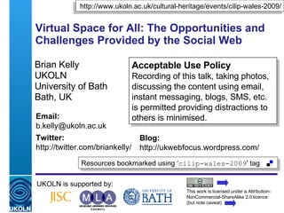 Virtual Space for All: The Opportunities and Challenges Provided by the Social Web Brian Kelly UKOLN University of Bath Bath, UK UKOLN is supported by: This work is licensed under a Attribution-NonCommercial-ShareAlike 2.0 licence (but note caveat) Acceptable Use Policy Recording of this talk, taking photos, discussing the content using email, instant messaging, blogs, SMS, etc. is permitted providing distractions to others is minimised. Resources bookmarked using ‘ cilip-wales-2009 ' tag  http://www.ukoln.ac.uk/cultural-heritage/events/cilip-wales-2009/ Email: [email_address] Twitter: http://twitter.com/briankelly/   Blog: http://ukwebfocus.wordpress.com/ 
