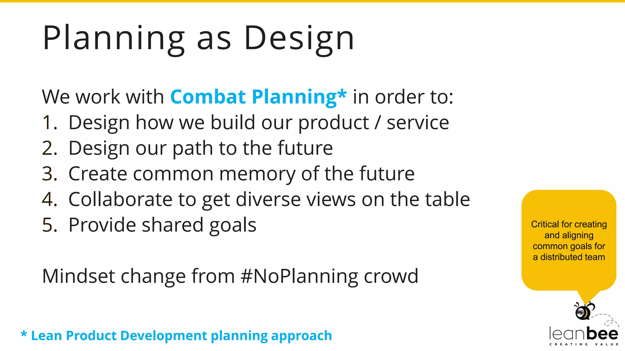 Planning as Design
We work with Combat Planning* in order to:
1. Design how we build our product / service
2. Design our path to the future
3. Create common memory of the future
4. Collaborate to get diverse views on the table
5. Provide shared goals
Mindset change from #NoPlanning crowd
Critical for creating
and aligning
common goals for
a distributed team
* Lean Product Development planning approach
 