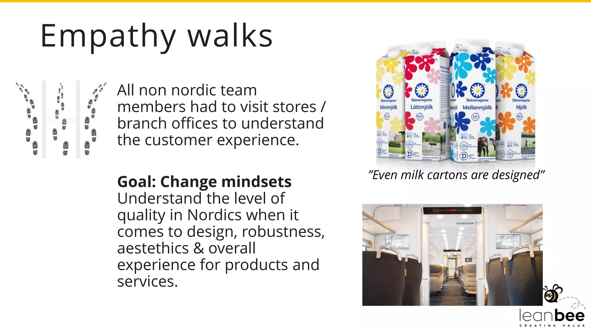 Empathy walks
All non nordic team
members had to visit stores /
branch offices to understand
the customer experience.
Goal: Change mindsets
Understand the level of
quality in Nordics when it
comes to design, robustness,
aestethics & overall
experience for products and
services.
”Even milk cartons are designed”
 
