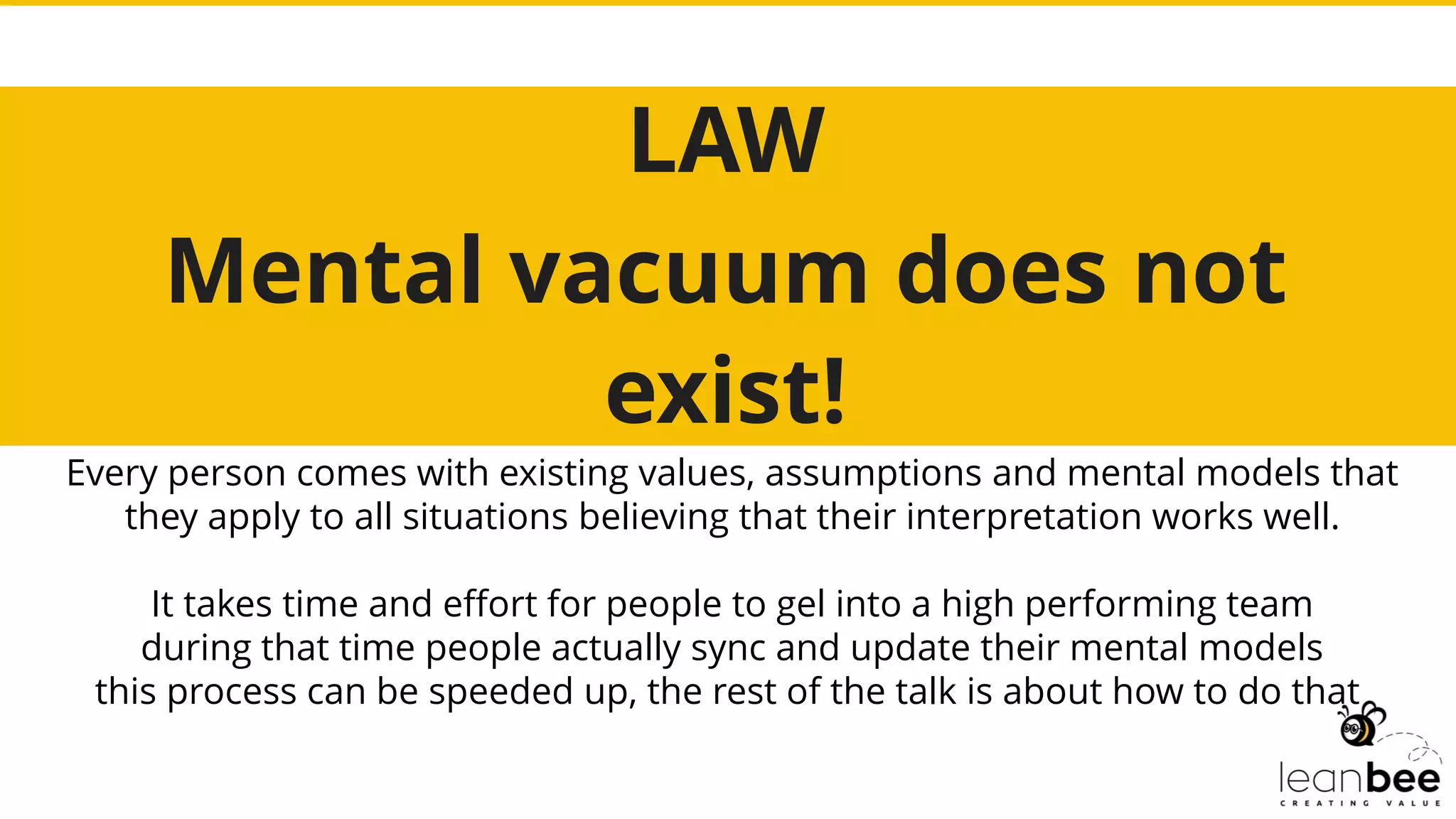 LAW
Mental vacuum does not
exist!
Every person comes with existing values, assumptions and mental models that
they apply to all situations believing that their interpretation works well.
It takes time and effort for people to gel into a high performing team
during that time people actually sync and update their mental models
this process can be speeded up, the rest of the talk is about how to do that
 