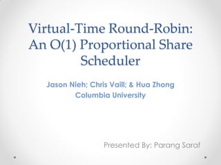 Virtual-Time Round-Robin:
An O(1) Proportional Share
         Scheduler
  Jason Nieh; Chris Vaill; & Hua Zhong
         Columbia University




                  Presented By: Parang Saraf
 
