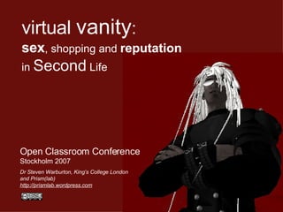 virtual   vanity :   sex , shopping and  reputation in  Second  Life   Open Classroom Conference Stockholm 2007 Dr Steven Warburton, King’s College London and Prism(lab) http://prismlab.wordpress.com   