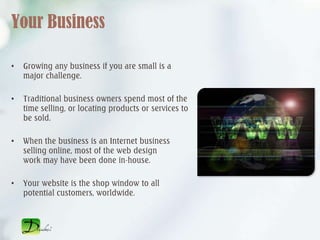 Your Business

•   Growing any business if you are small is a
    major challenge.

•   Traditional business owners spend most of the
    time selling, or locating products or services to
    be sold.

•   When the business is an Internet business
    selling online, most of the web design
    work may have been done in-house.

•   Your website is the shop window to all
    potential customers, worldwide.
 