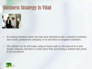 Business Strategy is Vital




•   As existing business owner you may have decided to add a website to enhance
    your brand, promote the company, or to sell direct to targeted customers.

•   The website can be self made, using in-house staff, or out-sourced to a web
    design company. But there is much more than just having a website that needs
    to be considered
 
