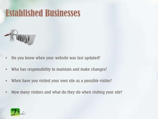 Established Businesses



•   Do you know when your website was last updated?

•   Who has responsibility to maintain and make changes?

•   When have you visited your own site as a possible visitor?

•   How many visitors and what do they do when visiting your site?
 