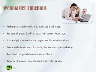 Webmaster Functions


•   Making certain the website is available at all times.

•   Ensures all pages load correctly, with correct Meta tags.

•   Use Analytics to monitor and report on the website visitors.

•   Create website sitemaps frequently for search engine indexing.

•   Reacts and responds to customer feedback.

•   Proposes ideas and solutions to improve the website.
 