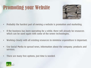 Promoting your Website


•   Probably the hardest part of owning a website is promotion and marketing.

•   If the business has been operating for a while, there will already be resources
    which can be used again with some of the newer technologies.

•   Working closely with all existing resources to minimise expenditure is important.

•   Use Social Media to spread news, information about the company, products and
    services.

•   There are many free options, just time is needed.
 
