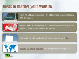 Ideas to market your website
         Print the URL (web address ) on all business cards, stationary
         and brochures.


         Write a letter to all suppliers and customers with details of the
         website. Make a special offer for visitors.



         Promotion should start with self promotion, create a Blog.




         Twitter, Facebook, LinkedIn etc. are good marketing tools.
 