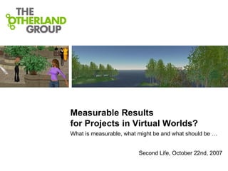 Measurable Results  for Projects in Virtual Worlds?  What is measurable, what might be and what should be … Second Life, October 22nd, 2007 