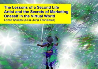 The Lessons of a Second Life Artist and the Secrets of Marketing Oneself in the Virtual World Lance Shields (a.k.a. Juria Yoshikawa) ‏ 