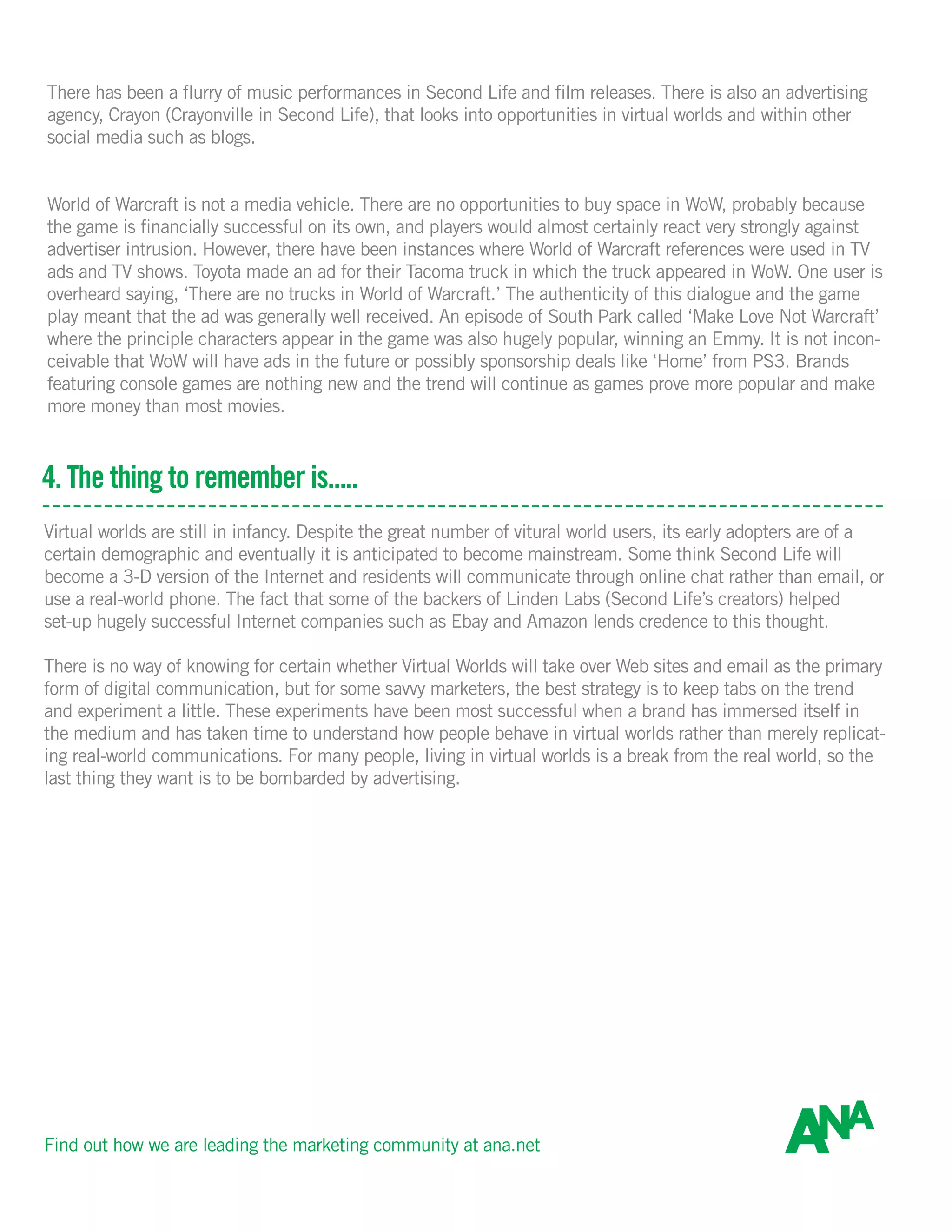 There has been a flurry of music performances in Second Life and film releases. There is also an advertising
agency, Crayon (Crayonville in Second Life), that looks into opportunities in virtual worlds and within other
social media such as blogs.
World of Warcraft is not a media vehicle. There are no opportunities to buy space in WoW, probably because
the game is financially successful on its own, and players would almost certainly react very strongly against
advertiser intrusion. However, there have been instances where World of Warcraft references were used in TV
ads and TV shows. Toyota made an ad for their Tacoma truck in which the truck appeared in WoW. One user is
overheard saying, ‘There are no trucks in World of Warcraft.’ The authenticity of this dialogue and the game
play meant that the ad was generally well received. An episode of South Park called ‘Make Love Not Warcraft’
where the principle characters appear in the game was also hugely popular, winning an Emmy. It is not incon-
ceivable that WoW will have ads in the future or possibly sponsorship deals like ‘Home’ from PS3. Brands
featuring console games are nothing new and the trend will continue as games prove more popular and make
more money than most movies.
4. The thing to remember is.....
Virtual worlds are still in infancy. Despite the great number of vitural world users, its early adopters are of a
certain demographic and eventually it is anticipated to become mainstream. Some think Second Life will
become a 3-D version of the Internet and residents will communicate through online chat rather than email, or
use a real-world phone. The fact that some of the backers of Linden Labs (Second Life’s creators) helped
set-up hugely successful Internet companies such as Ebay and Amazon lends credence to this thought.
There is no way of knowing for certain whether Virtual Worlds will take over Web sites and email as the primary
form of digital communication, but for some savvy marketers, the best strategy is to keep tabs on the trend
and experiment a little. These experiments have been most successful when a brand has immersed itself in
the medium and has taken time to understand how people behave in virtual worlds rather than merely replicat-
ing real-world communications. For many people, living in virtual worlds is a break from the real world, so the
last thing they want is to be bombarded by advertising.
Find out how we are leading the marketing community at ana.net
 