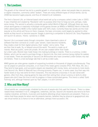 1. The Lowdown.
The growth of the Internet has led to a parallel growth in virtual worlds, where real people take on personas,
or digital characters, commonly called ‘avatars’. There are many different types of virtual worlds, but by
2008 two became hugely popular, and thus of interest to all marketers.
The first is Second Life, an Internet-based virtual world set up by a company called Linden Labs in 2003.
It was inhabited and created by ‘Residents’ with no purpose other than to hang out and, perhaps, make
some money. The second is actually a computer game called World of Warcraft. Although there are many
virtual world games or massively multiplayer online games (known as MMOs or MMOGs) World of Warcraft
(often abbreviated to WoW) is the market leader with 50% share. Currently these two worlds are the most
popular so this article will focus on them; however, the basic principles could largely be applied to other
worlds as they launch or become popular. Google is planning a competitor to Second Life. Sony Playstation
will launch its version, ‘Home,’ sometime in 2008.
Second Life is accessed solely through computers. Users download a piece of
software that then connects to Linden Labs’ servers. Users become residents,
they create a look for their digital persona, their ‘avatar,’ and a name. They
are then free to walk, fly, or teleport around the world. The world is made up of
islands. Most are public, some are private. All are user created rather than made
by Linden Labs. Brands have made forays into making buildings or islands. There is a currency, Linden
Dollars, which can be used to purchase things in Second Life, the most common being clothes for avatars
or real estate. There are examples of Second Life Millionaires who have converted Linden Dollars into real
US Dollars. There is a real exchange rate that is set by Linden Labs.
MMO games are video games capable of supporting hundreds or thousands of players simultaneously. They
can be played on personal computers, or on most of the newer game consoles (PS3, PSP, Xbox, Wii, etc.).
They tend to have goals, and successful players are rewarded with money, fame, and access to more levels.
Like Second Life, World of Warcraft has a thriving economy. Players can, in some cases, buy their way into
harder levels or buy new skills for their characters. This has become a business in its own sense with
gamers, often from Asia, playing games for days and then selling their virtual currency or skills to other
players who don’t have the time or skill to progress in these complicated games. This trend is called ‘Gold
Farming’ and, although frowned upon by ‘real’ players, it is still common.
2. Who and How Many?
Virtual worlds are, unsurprisingly, inhabited by the sort of people who first used the Internet. There is a skew
toward those interested in sci-fi, videogames, celebrities, and sex. Second Life residents also tend to be from
creative industries: architects, musicians and students attending virtual classrooms are prevalent. There is a
notion that those people for whom real life presents barriers, (whether they be physical or geographical) also
see virtual worlds as a chance to live an alternative, perhaps more successful, life.
 