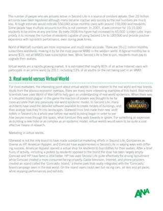 The number of people who are actually active in Second Life is a source of constant debate. Over 20 million
accounts have been registered although many became inactive very quickly so the real numbers are much
less. A rough estimate would indicate 550,000 active monthly users with around 150,000 avid residents.
Some people have multiple accounts but this is not common. In 2007, it was common for 10-15,000
residents to be online at any one time. By early 2008 this figure had increased to 45,000. Linden Labs’ main
priority is to increase the number of residents capable of using Second Life to 100,000 and provide positive
experience with top-notch performance, even during peak times.
World of Warcraft numbers are more impressive and much more accurate. There are 10-11 million monthly
subscribers worldwide, making it by far the most popular MMO in the western world. A typical monthly fee is
around $15; not all MMO’s have subscription fees. While Second Life is free to join, residents must pay to
upgrade their avatars.
Virtual worlds are a rapidly growing market. It is estimated that roughly 80% of all active Internet users will
participate in an online world by 2011, including 53% of all youths on the net taking part in an MMO.
3. Real world versus Virtual World
For most marketers, the interesting point about virtual worlds is their relation to the real world and real brands.
Aside from the obvious economic overlaps, there are many more interesting examples of this trend. Real-world
scientists have used World of Warcraft to help gain an understanding of real-world epidemics. When there was
a ‘corrupted blood plague’ in the game the reaction of players was thought to be far
more accurate than any previously real-world epidemic model. In Second Life, many
architects have used the detailed software available to create models of buildings, and
then analyze how they fit into landscapes. Starwood Inns first made their new ‘aloft’
hotels in Second Life a whole year before real-world building began in order to see
how people move through the space, what furniture they walk towards or ignore. For something as expensive
as building a new hotel or as complex as an epidemic model, virtual worlds would seem to be quite a cost-
effective means of research.
Marketing in virtual worlds.
Starwood is not the only brand to have made substantial marketing efforts in Second Life. Companies as
diverse as HP, American Apparel, and Comcast have experimented in Second Life in varying ways with differ-
ing success. American Apparel opened a virtual shop for residents to buy clothes for their avatars. After a brief
flurry of activity, including a protest by residents opposed to the brand the shop has been largely empty.
Comcast and HP have fared a little better. HP has used Second Life quite effectively for driving recruitment
while Comcast created a more consumer-facing property. Cable television, Internet, and phone providers
created an island called the ‘Comcastic Island,’ a theme park that neatly integrated with the ‘Comcastic’
brand campaign seen in the real world. On the island users could own fun racing cars, jet skis and jet packs
while enjoying performances and exhibits.
 