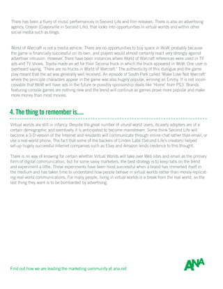 There has been a flurry of music performances in Second Life and film releases. There is also an advertising
agency, Crayon (Crayonville in Second Life), that looks into opportunities in virtual worlds and within other
social media such as blogs.
World of Warcraft is not a media vehicle. There are no opportunities to buy space in WoW, probably because
the game is financially successful on its own, and players would almost certainly react very strongly against
advertiser intrusion. However, there have been instances where World of Warcraft references were used in TV
ads and TV shows. Toyota made an ad for their Tacoma truck in which the truck appeared in WoW. One user is
overheard saying, ‘There are no trucks in World of Warcraft.’ The authenticity of this dialogue and the game
play meant that the ad was generally well received. An episode of South Park called ‘Make Love Not Warcraft’
where the principle characters appear in the game was also hugely popular, winning an Emmy. It is not incon-
ceivable that WoW will have ads in the future or possibly sponsorship deals like ‘Home’ from PS3. Brands
featuring console games are nothing new and the trend will continue as games prove more popular and make
more money than most movies.
4. The thing to remember is.....
Virtual worlds are still in infancy. Despite the great number of vitural world users, its early adopters are of a
certain demographic and eventually it is anticipated to become mainstream. Some think Second Life will
become a 3-D version of the Internet and residents will communicate through online chat rather than email, or
use a real-world phone. The fact that some of the backers of Linden Labs (Second Life’s creators) helped
set-up hugely successful Internet companies such as Ebay and Amazon lends credence to this thought.
There is no way of knowing for certain whether Virtual Worlds will take over Web sites and email as the primary
form of digital communication, but for some savvy marketers, the best strategy is to keep tabs on the trend
and experiment a little. These experiments have been most successful when a brand has immersed itself in
the medium and has taken time to understand how people behave in virtual worlds rather than merely replicat-
ing real-world communications. For many people, living in virtual worlds is a break from the real world, so the
last thing they want is to be bombarded by advertising.
Find out how we are leading the marketing community at ana.net
 