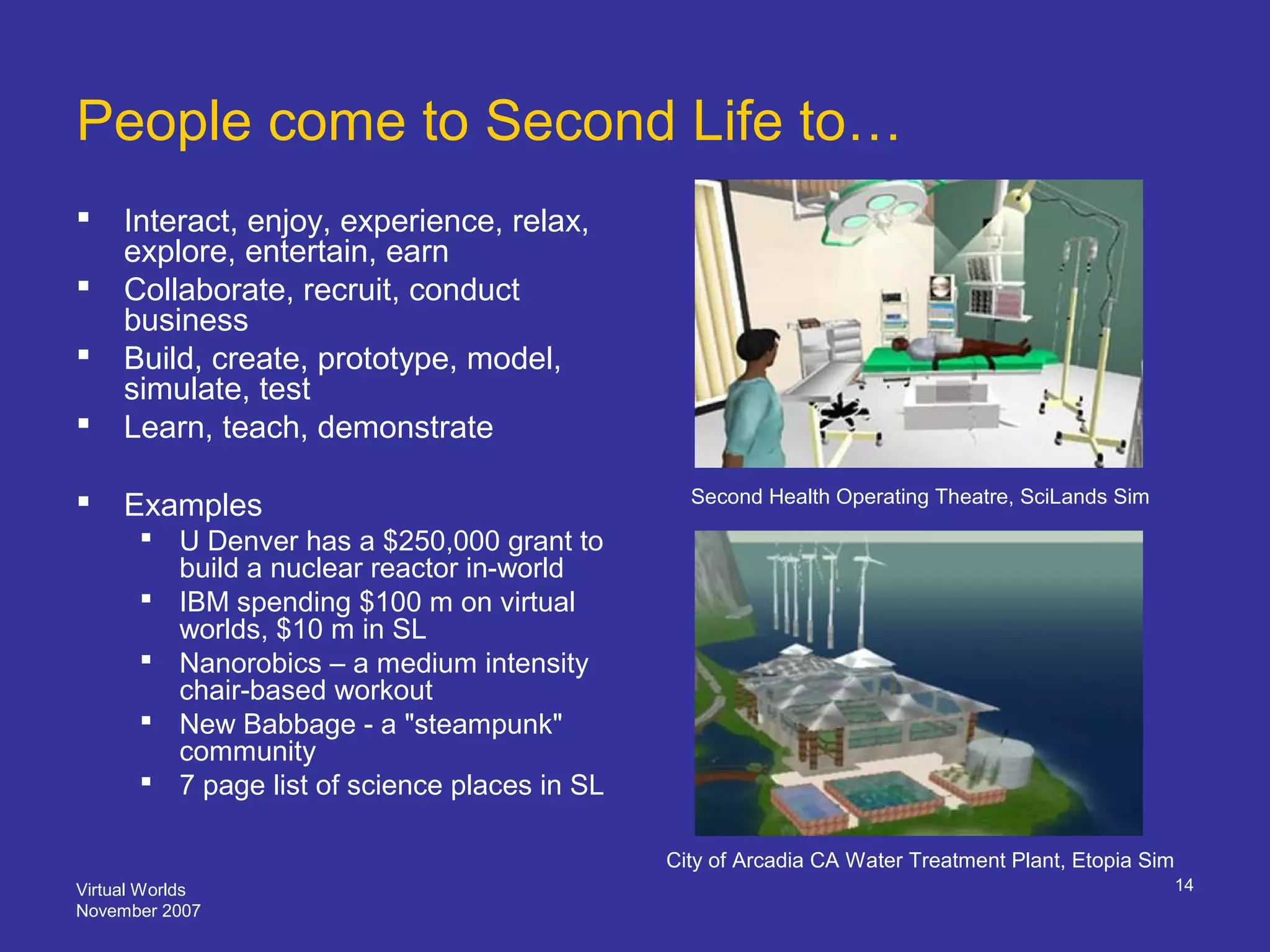 Virtual Worlds
November 2007
14
People come to Second Life to…
 Interact, enjoy, experience, relax,
explore, entertain, earn
 Collaborate, recruit, conduct
business
 Build, create, prototype, model,
simulate, test
 Learn, teach, demonstrate
 Examples
 U Denver has a $250,000 grant to
build a nuclear reactor in-world
 IBM spending $100 m on virtual
worlds, $10 m in SL
 Nanorobics – a medium intensity
chair-based workout
 New Babbage - a "steampunk"
community
 7 page list of science places in SL
City of Arcadia CA Water Treatment Plant, Etopia Sim
Second Health Operating Theatre, SciLands Sim
 