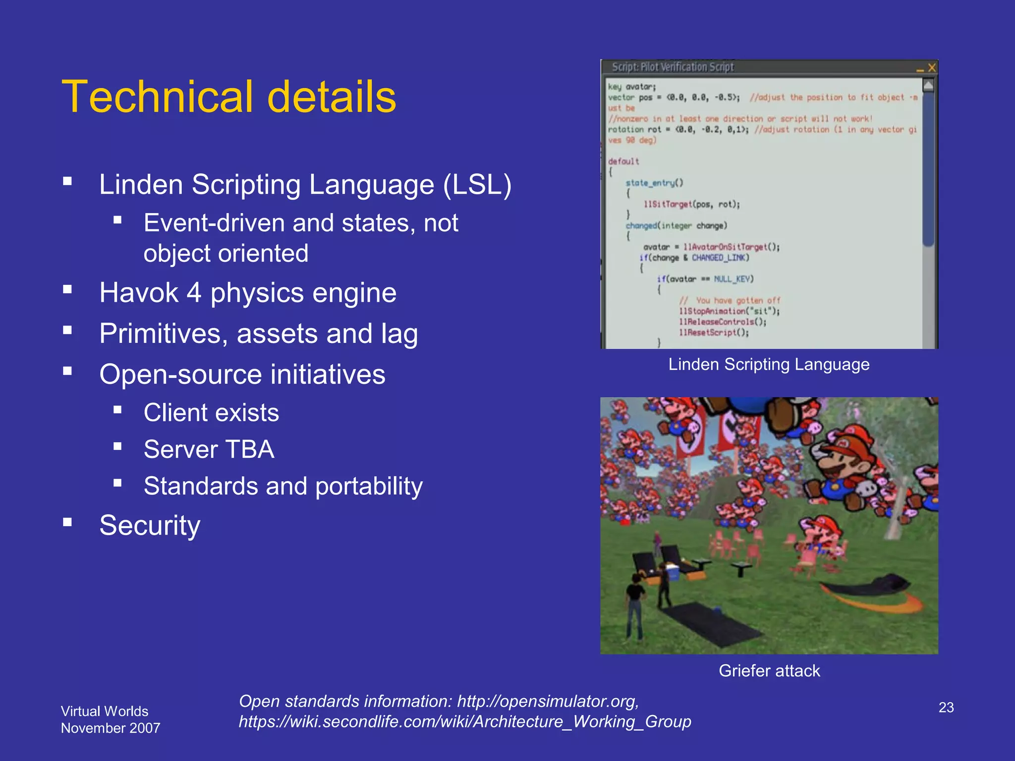 Virtual Worlds
November 2007
23
Technical details
 Linden Scripting Language (LSL)
 Event-driven and states, not
object oriented
 Havok 4 physics engine
 Primitives, assets and lag
 Open-source initiatives
 Client exists
 Server TBA
 Standards and portability
 Security
Griefer attack
Open standards information: http://opensimulator.org,
https://wiki.secondlife.com/wiki/Architecture_Working_Group
Linden Scripting Language
 