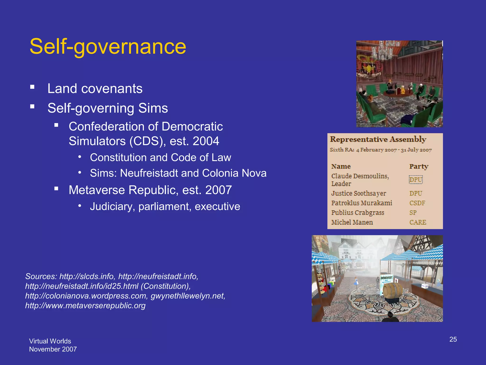 Virtual Worlds
November 2007
25
Self-governance
 Land covenants
 Self-governing Sims
 Confederation of Democratic
Simulators (CDS), est. 2004
• Constitution and Code of Law
• Sims: Neufreistadt and Colonia Nova
 Metaverse Republic, est. 2007
• Judiciary, parliament, executive
Sources: http://slcds.info, http://neufreistadt.info,
http://neufreistadt.info/id25.html (Constitution),
http://colonianova.wordpress.com, gwynethllewelyn.net,
http://www.metaverserepublic.org
 