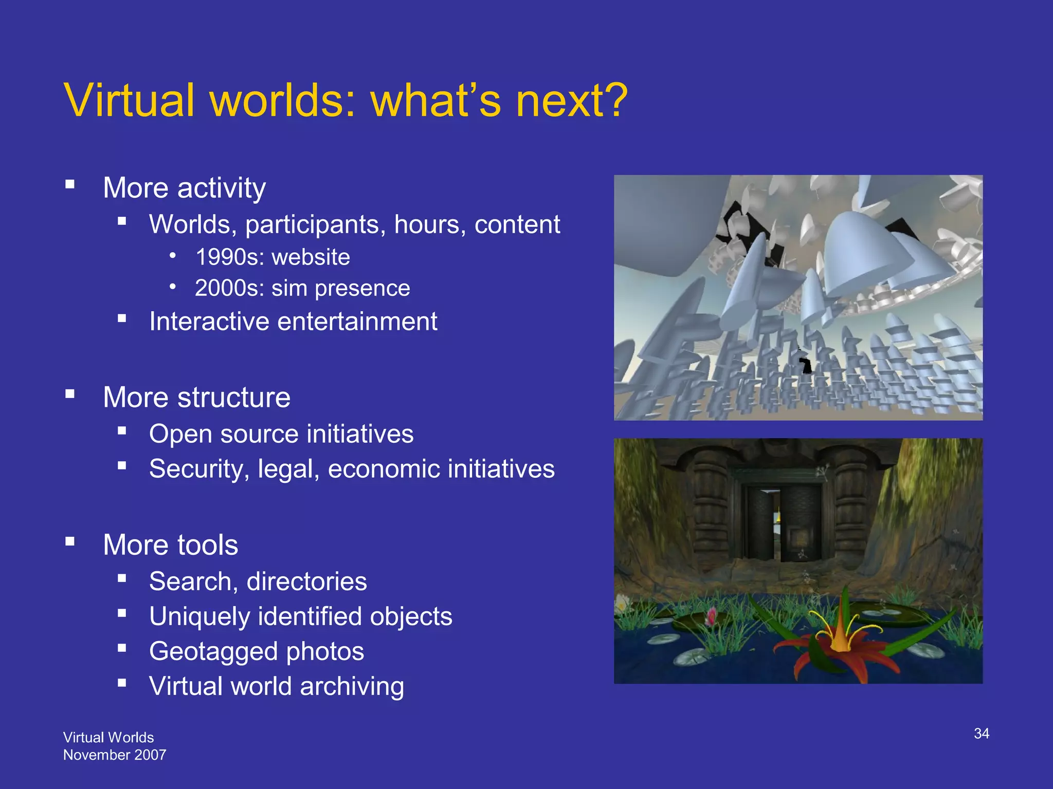 Virtual Worlds
November 2007
34
Virtual worlds: what’s next?
 More activity
 Worlds, participants, hours, content
• 1990s: website
• 2000s: sim presence
 Interactive entertainment
 More structure
 Open source initiatives
 Security, legal, economic initiatives
 More tools
 Search, directories
 Uniquely identified objects
 Geotagged photos
 Virtual world archiving
 
