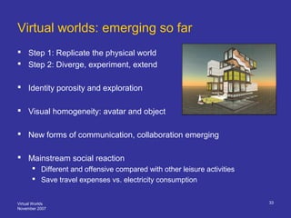 Virtual Worlds
November 2007
33
Virtual worlds: emerging so far
 Step 1: Replicate the physical world
 Step 2: Diverge, ...