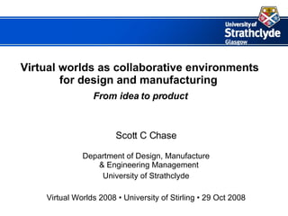 Virtual worlds as collaborative environments for design and manufacturing     From idea to product Scott C Chase Department of Design, Manufacture & Engineering Management University of Strathclyde Virtual Worlds 2008  • University of Stirling • 29 Oct 2008 