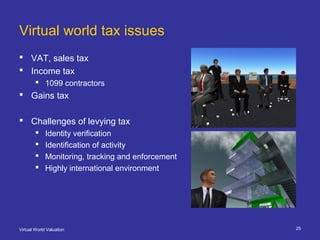 Virtual World Valuation 25
Virtual world tax issues
 VAT, sales tax
 Income tax
 1099 contractors
 Gains tax
 Challenges of levying tax
 Identity verification
 Identification of activity
 Monitoring, tracking and enforcement
 Highly international environment
 
