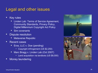 Virtual World Valuation 26
Legal and other issues
 Key rules
 Linden Lab: Terms of Service Agreement,
Community Standard...