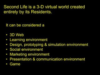 Second Life is a 3-D virtual world created entirely by its Residents. ,[object Object],[object Object],[object Object],[object Object],[object Object],[object Object],[object Object],[object Object]