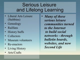 Serious Leisure  and Lifelong Learning Liberal Arts Leisure (Stebbins) Genealogy Railfans History buffs Collectors Museum volunteers Re-enactors Living History Arts/Crafts Many of these serious leisure communities turned to the Internet  to build social networks - through bulletin boards, websites, and now  Second Life 