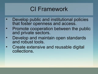 CI Framework Develop public and institutional policies that foster openness and access. Promote cooperation between the public and private sectors. Develop and maintain open standards and robust tools. Create extensive and reusable digital collections. 