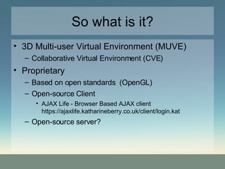 So what is it? 3D Multi-user Virtual Environment (MUVE)‏ Collaborative Virtual Environment (CVE)‏ Proprietary Based on open standards  (OpenGL)‏ Open-source Client AJAX Life - Browser Based AJAX client https://ajaxlife.katharineberry.co.uk/client/login.kat Open-source server? 