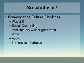 So what is it? Convergence Culture (Jenkins) Web 2.0 Social Computing Participatory & user generated Video Audio  Immersive interfaces 