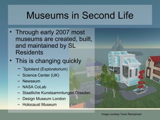 Museums in Second Life Through early 2007 most museums are created, built, and maintained by SL Residents This is changing quickly ‘ Sploland (Exploratorium) Science Center (UK)‏ Newseum NASA CoLab Staatliche Kunstsammlungen Dresden Design Museum London Holocaust Museum Image courtesy Taran Rampersad 